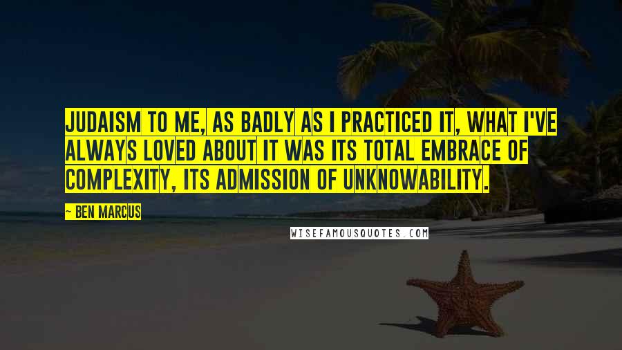 Ben Marcus Quotes: Judaism to me, as badly as I practiced it, what I've always loved about it was its total embrace of complexity, its admission of unknowability.