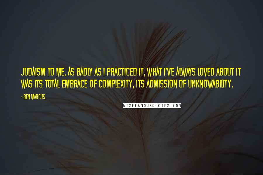 Ben Marcus Quotes: Judaism to me, as badly as I practiced it, what I've always loved about it was its total embrace of complexity, its admission of unknowability.