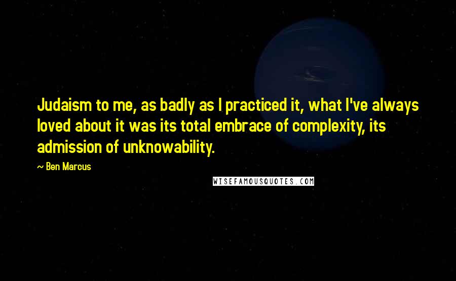 Ben Marcus Quotes: Judaism to me, as badly as I practiced it, what I've always loved about it was its total embrace of complexity, its admission of unknowability.