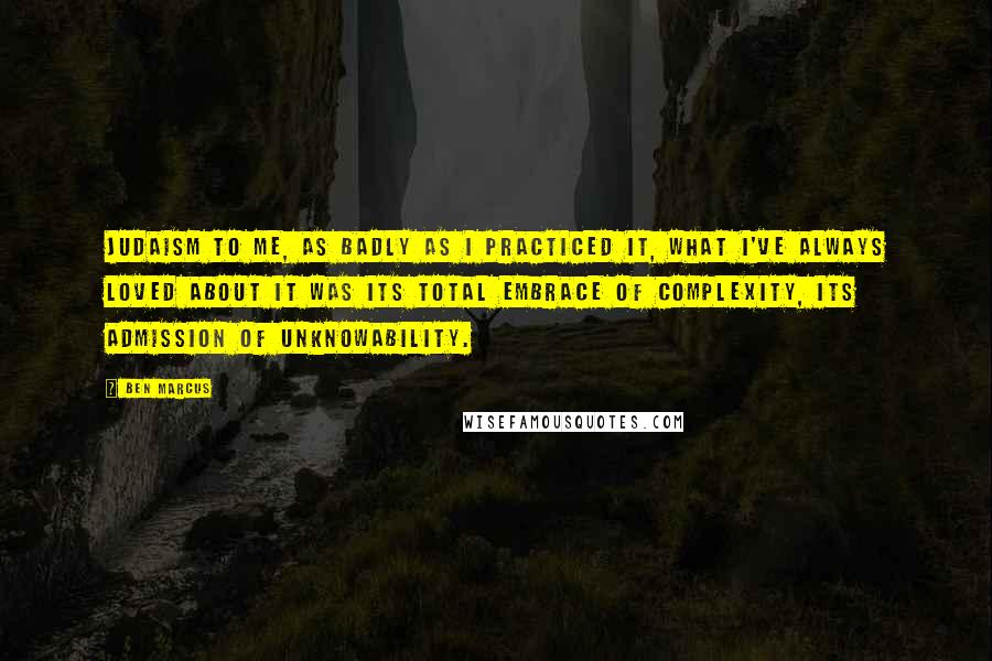 Ben Marcus Quotes: Judaism to me, as badly as I practiced it, what I've always loved about it was its total embrace of complexity, its admission of unknowability.