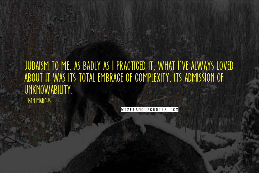 Ben Marcus Quotes: Judaism to me, as badly as I practiced it, what I've always loved about it was its total embrace of complexity, its admission of unknowability.