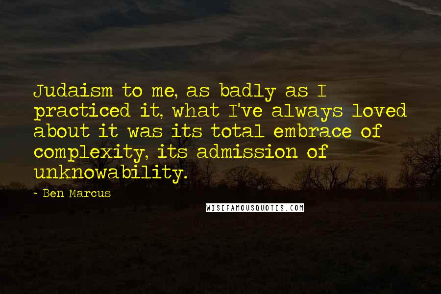 Ben Marcus Quotes: Judaism to me, as badly as I practiced it, what I've always loved about it was its total embrace of complexity, its admission of unknowability.