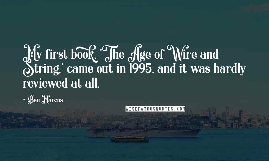 Ben Marcus Quotes: My first book, 'The Age of Wire and String,' came out in 1995, and it was hardly reviewed at all.