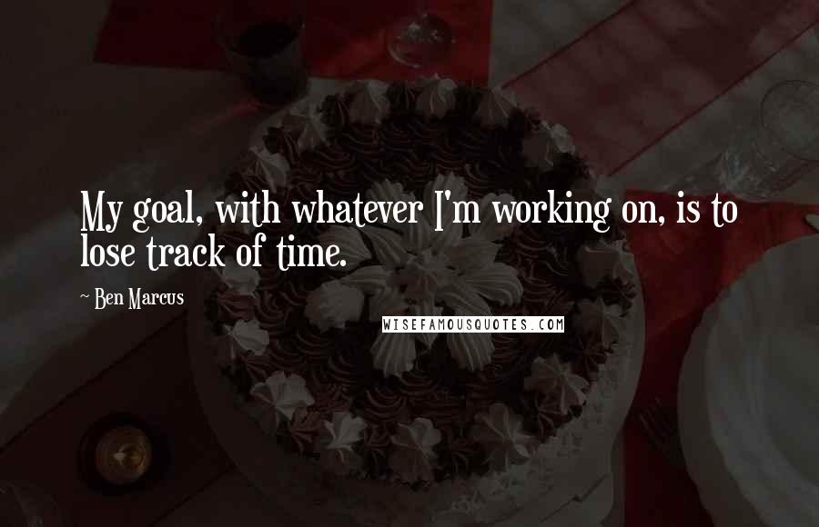 Ben Marcus Quotes: My goal, with whatever I'm working on, is to lose track of time.