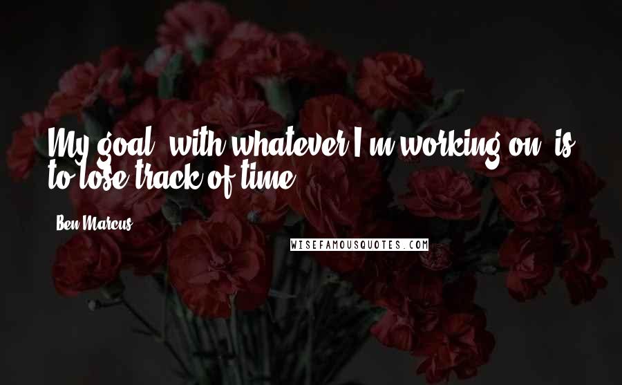 Ben Marcus Quotes: My goal, with whatever I'm working on, is to lose track of time.