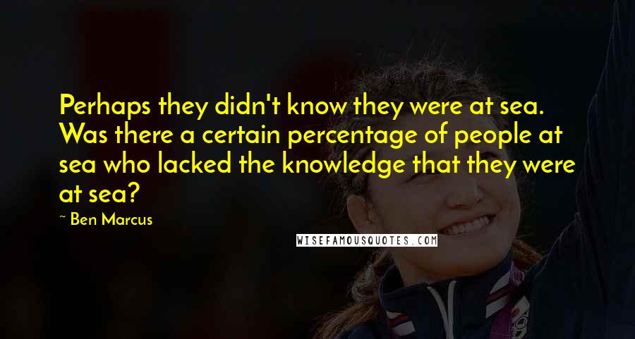 Ben Marcus Quotes: Perhaps they didn't know they were at sea. Was there a certain percentage of people at sea who lacked the knowledge that they were at sea?