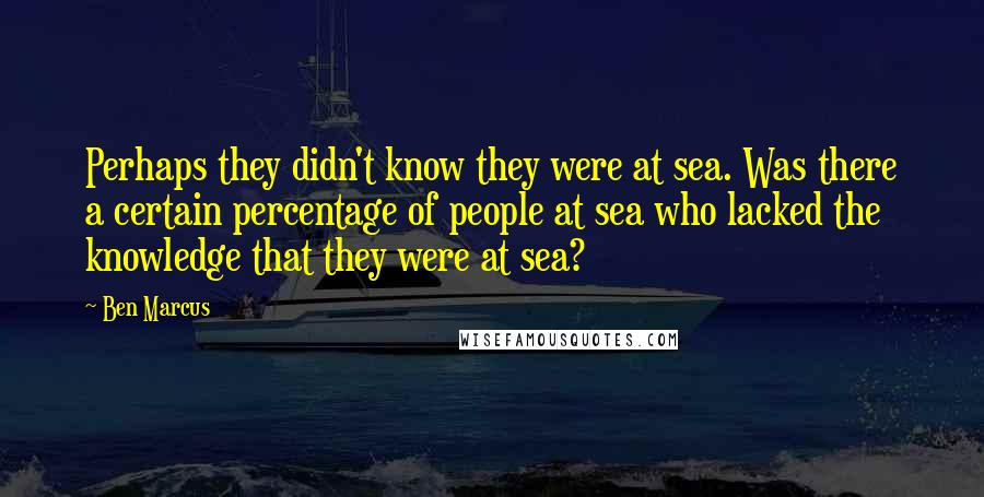 Ben Marcus Quotes: Perhaps they didn't know they were at sea. Was there a certain percentage of people at sea who lacked the knowledge that they were at sea?