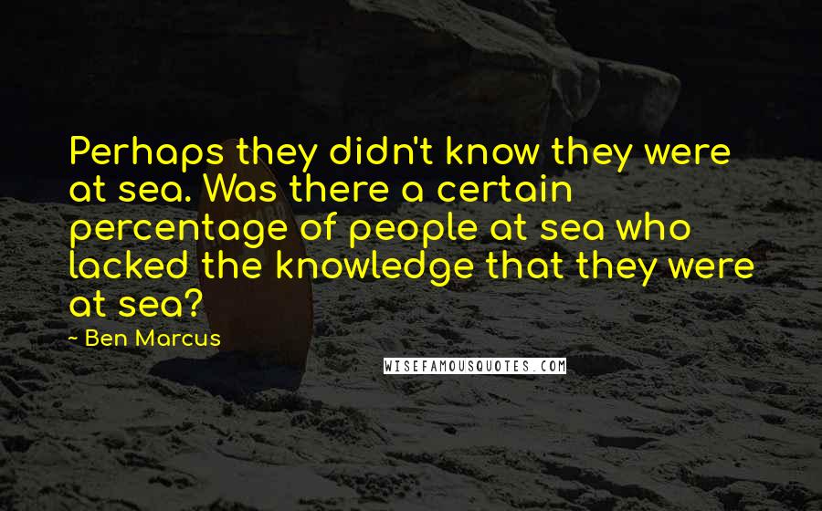 Ben Marcus Quotes: Perhaps they didn't know they were at sea. Was there a certain percentage of people at sea who lacked the knowledge that they were at sea?