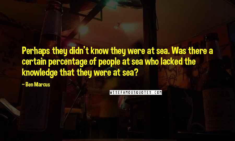 Ben Marcus Quotes: Perhaps they didn't know they were at sea. Was there a certain percentage of people at sea who lacked the knowledge that they were at sea?