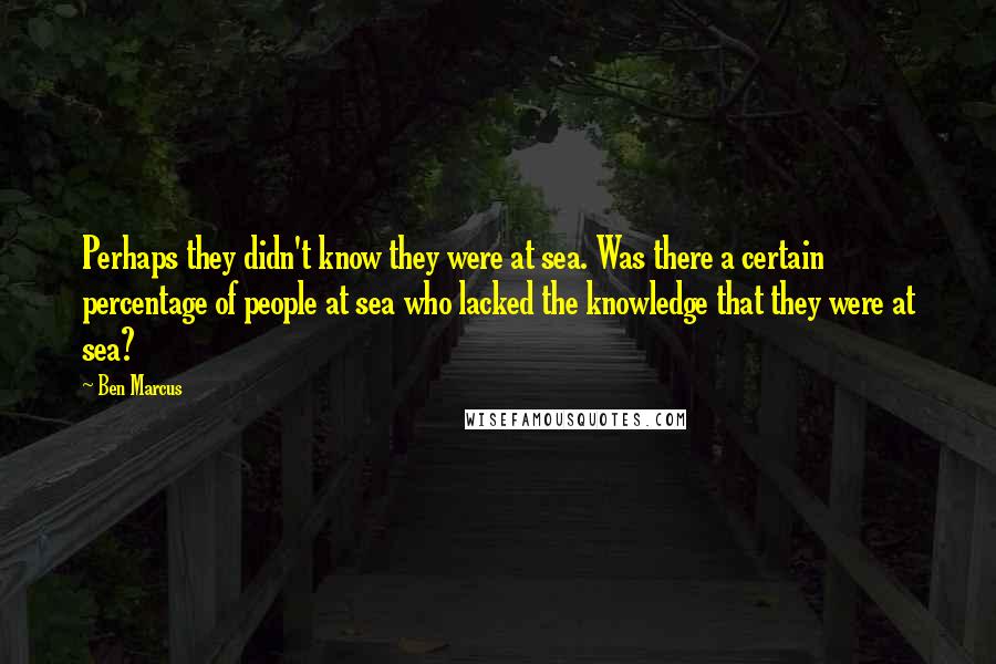 Ben Marcus Quotes: Perhaps they didn't know they were at sea. Was there a certain percentage of people at sea who lacked the knowledge that they were at sea?