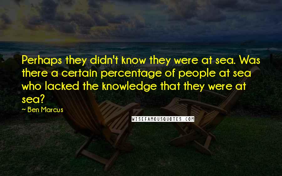 Ben Marcus Quotes: Perhaps they didn't know they were at sea. Was there a certain percentage of people at sea who lacked the knowledge that they were at sea?