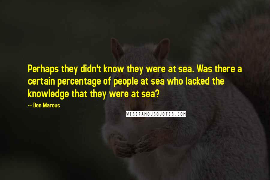 Ben Marcus Quotes: Perhaps they didn't know they were at sea. Was there a certain percentage of people at sea who lacked the knowledge that they were at sea?