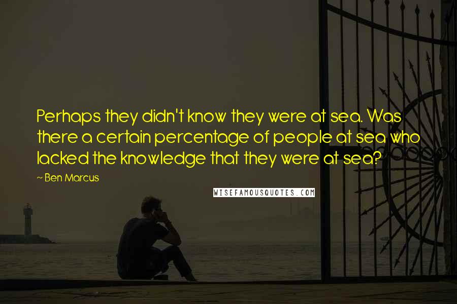 Ben Marcus Quotes: Perhaps they didn't know they were at sea. Was there a certain percentage of people at sea who lacked the knowledge that they were at sea?