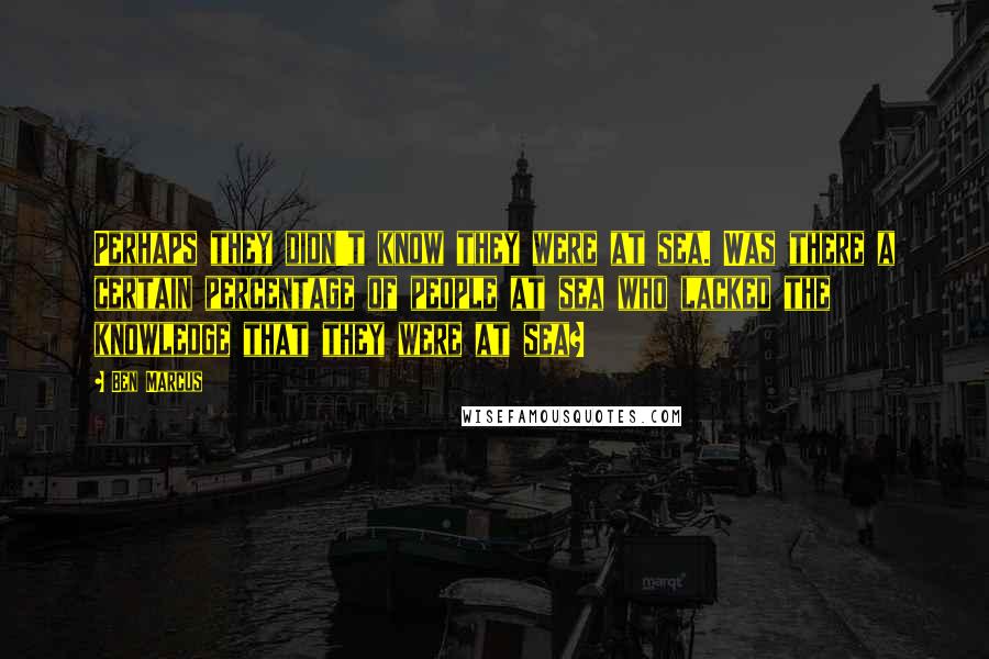 Ben Marcus Quotes: Perhaps they didn't know they were at sea. Was there a certain percentage of people at sea who lacked the knowledge that they were at sea?