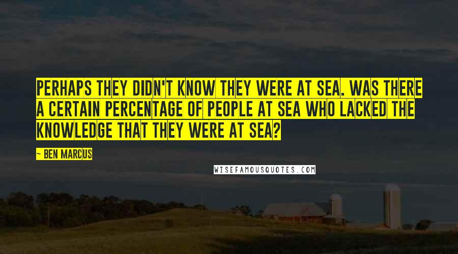 Ben Marcus Quotes: Perhaps they didn't know they were at sea. Was there a certain percentage of people at sea who lacked the knowledge that they were at sea?