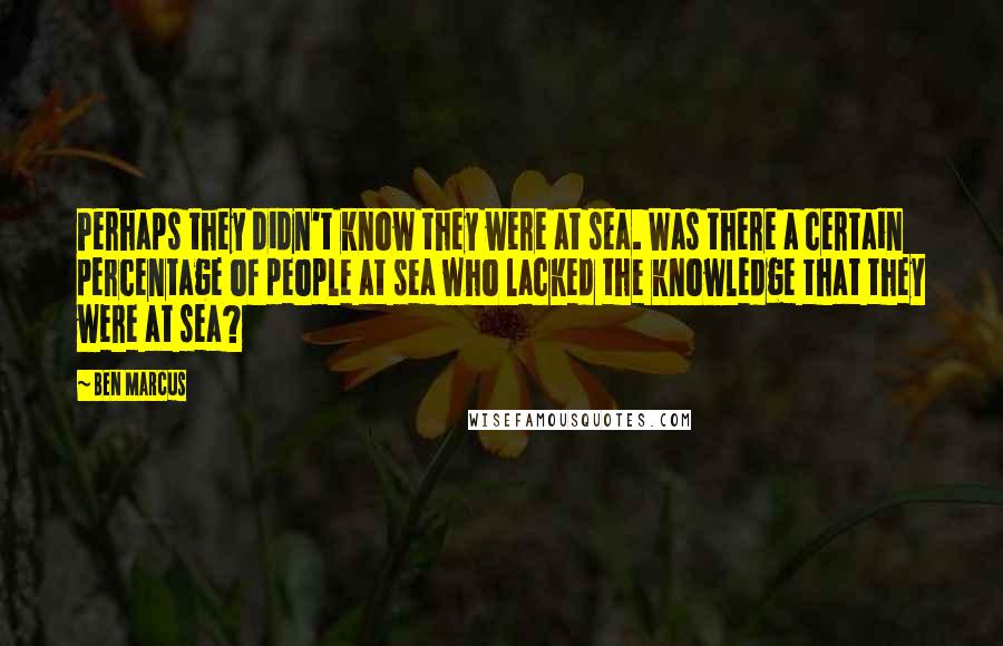 Ben Marcus Quotes: Perhaps they didn't know they were at sea. Was there a certain percentage of people at sea who lacked the knowledge that they were at sea?