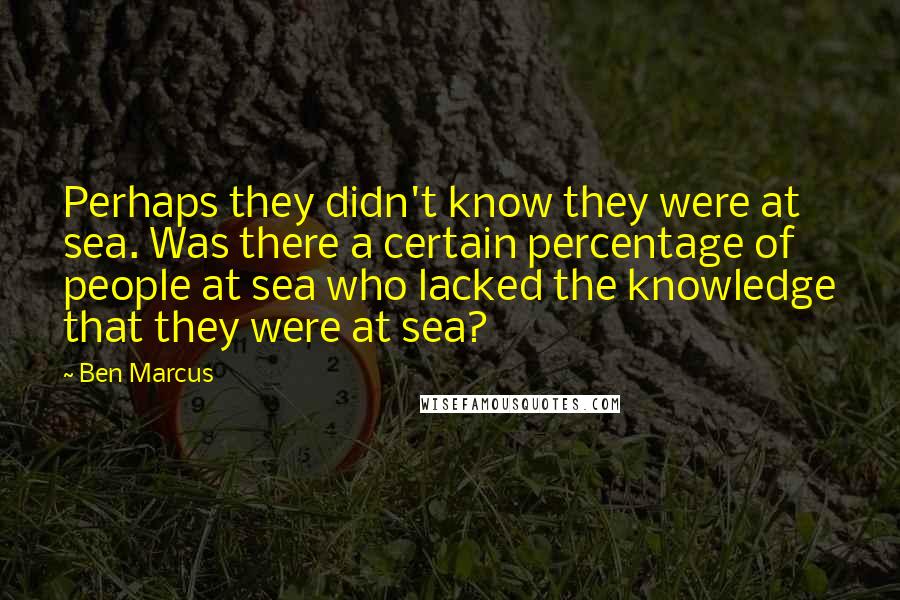 Ben Marcus Quotes: Perhaps they didn't know they were at sea. Was there a certain percentage of people at sea who lacked the knowledge that they were at sea?