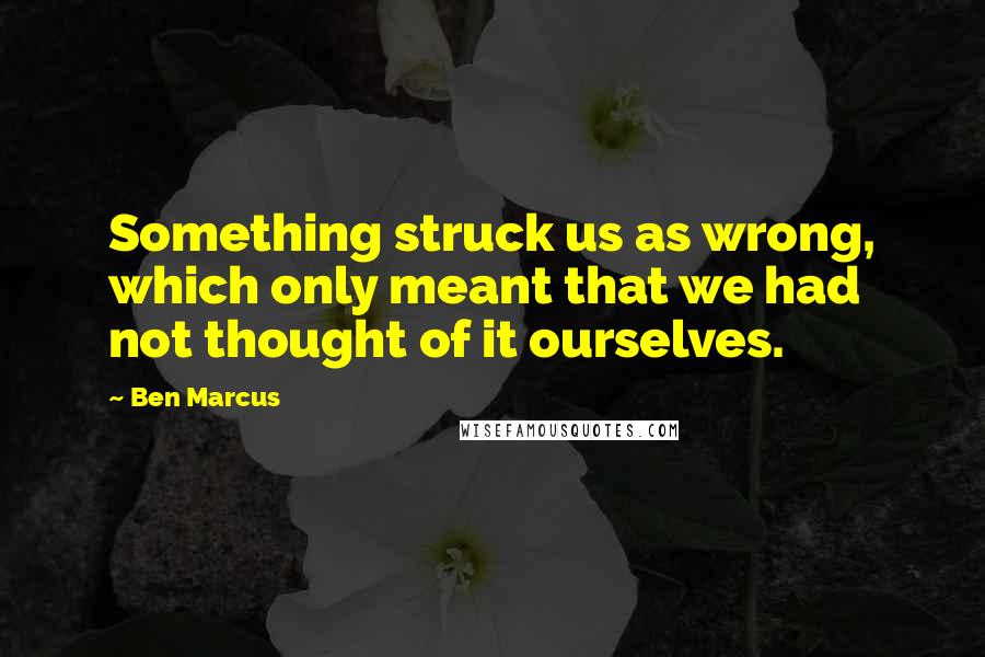Ben Marcus Quotes: Something struck us as wrong, which only meant that we had not thought of it ourselves.
