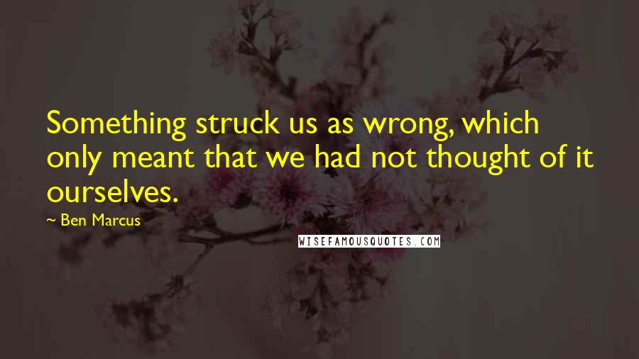 Ben Marcus Quotes: Something struck us as wrong, which only meant that we had not thought of it ourselves.