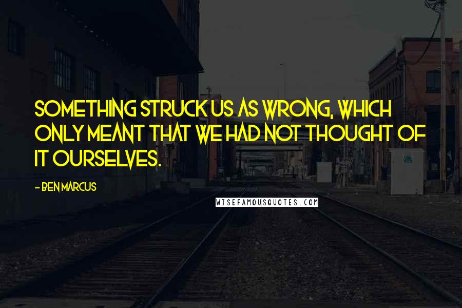 Ben Marcus Quotes: Something struck us as wrong, which only meant that we had not thought of it ourselves.