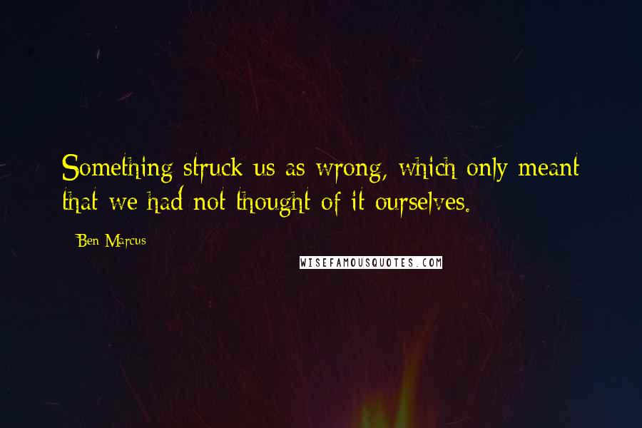 Ben Marcus Quotes: Something struck us as wrong, which only meant that we had not thought of it ourselves.