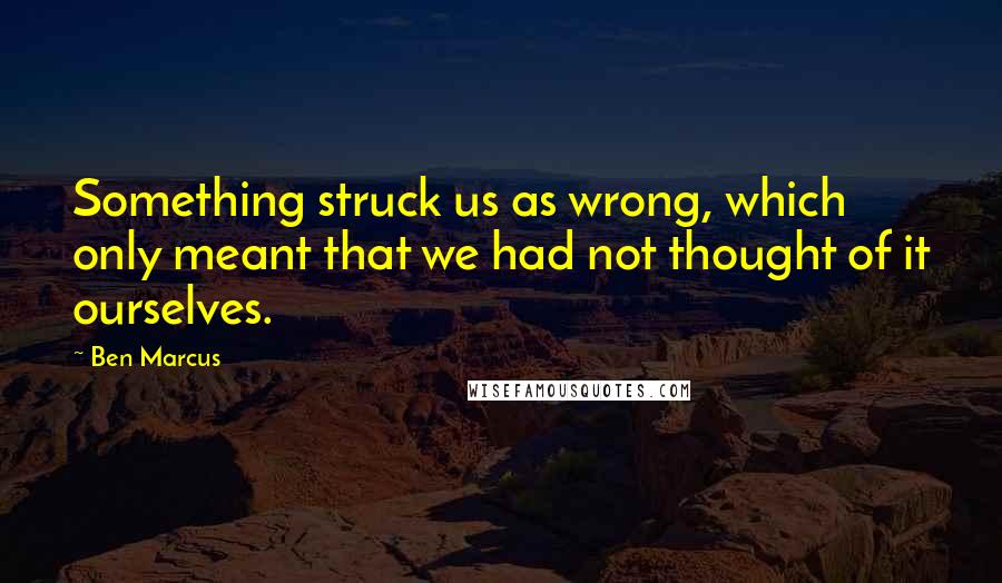 Ben Marcus Quotes: Something struck us as wrong, which only meant that we had not thought of it ourselves.