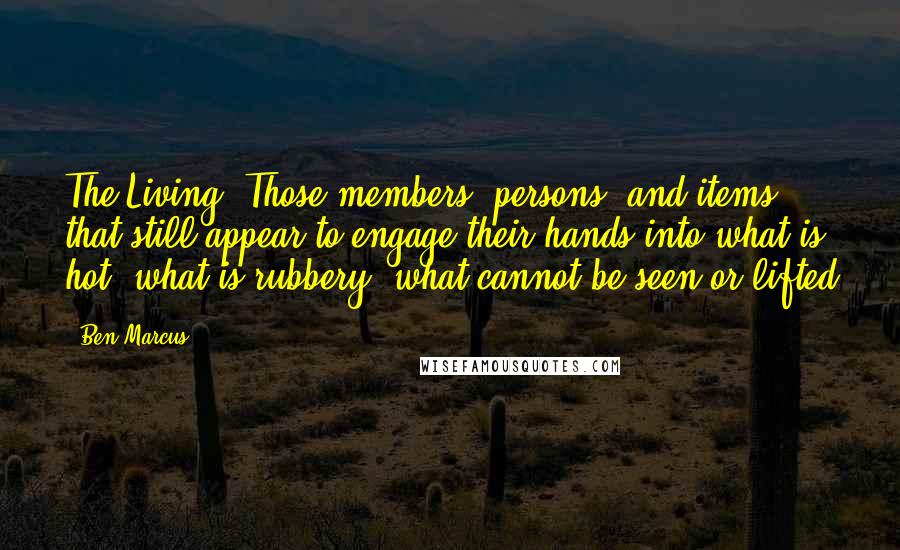 Ben Marcus Quotes: The Living: Those members, persons, and items that still appear to engage their hands into what is hot, what is rubbery, what cannot be seen or lifted
