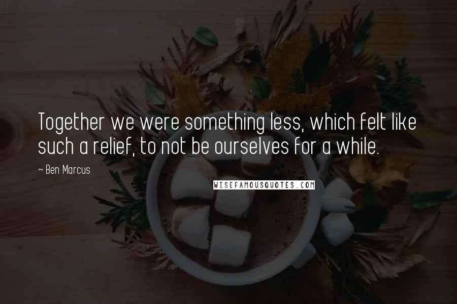 Ben Marcus Quotes: Together we were something less, which felt like such a relief, to not be ourselves for a while.