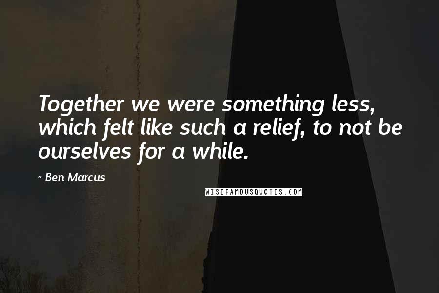 Ben Marcus Quotes: Together we were something less, which felt like such a relief, to not be ourselves for a while.