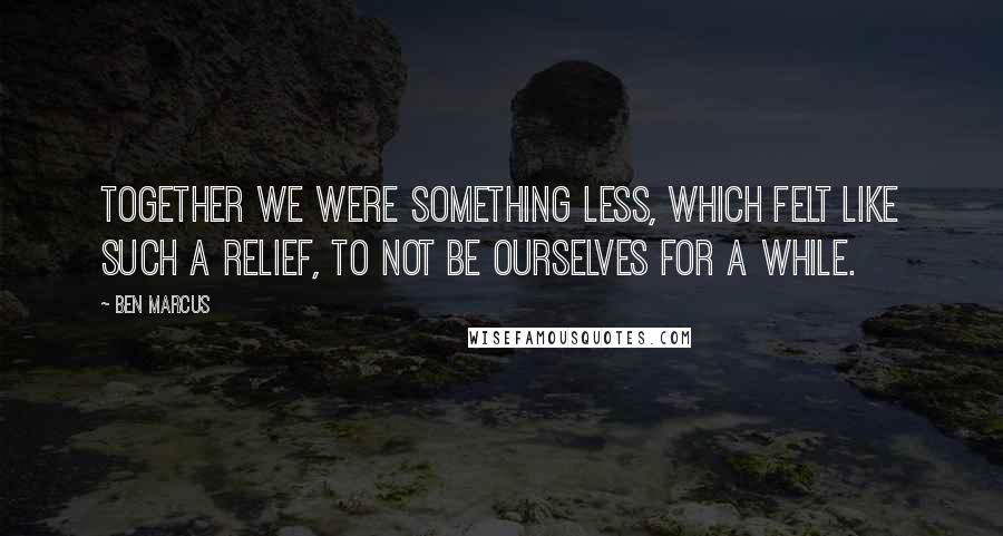 Ben Marcus Quotes: Together we were something less, which felt like such a relief, to not be ourselves for a while.