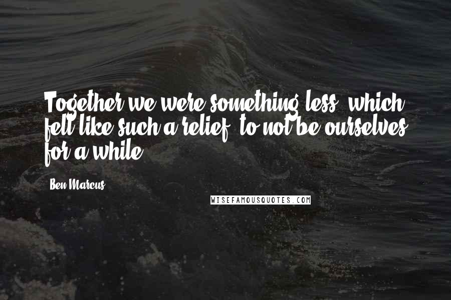 Ben Marcus Quotes: Together we were something less, which felt like such a relief, to not be ourselves for a while.