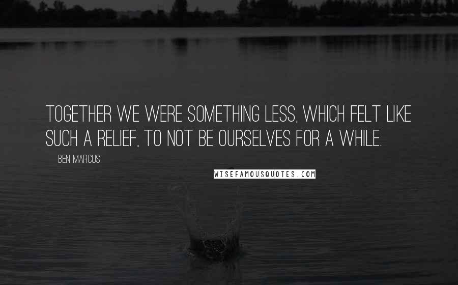 Ben Marcus Quotes: Together we were something less, which felt like such a relief, to not be ourselves for a while.