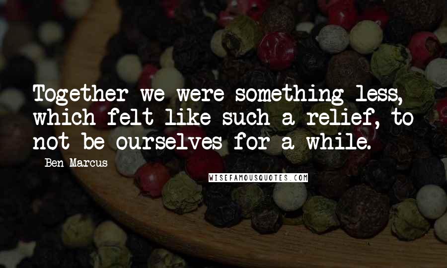 Ben Marcus Quotes: Together we were something less, which felt like such a relief, to not be ourselves for a while.