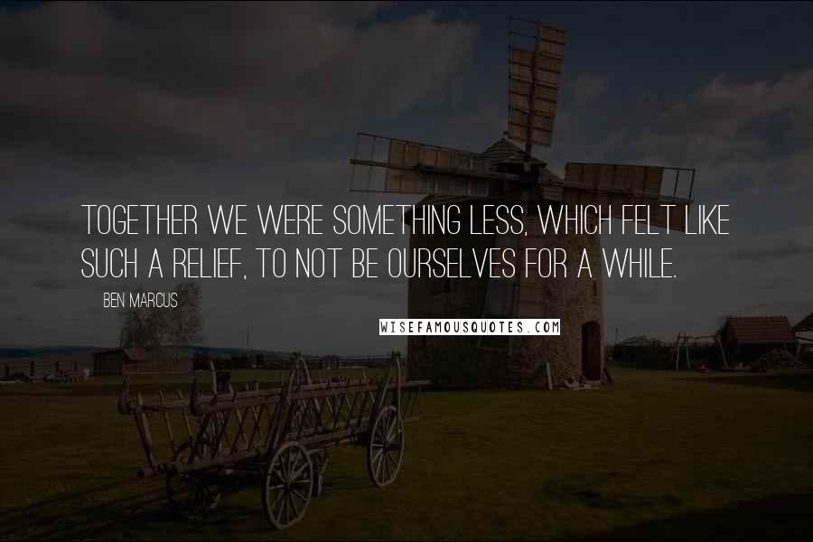 Ben Marcus Quotes: Together we were something less, which felt like such a relief, to not be ourselves for a while.