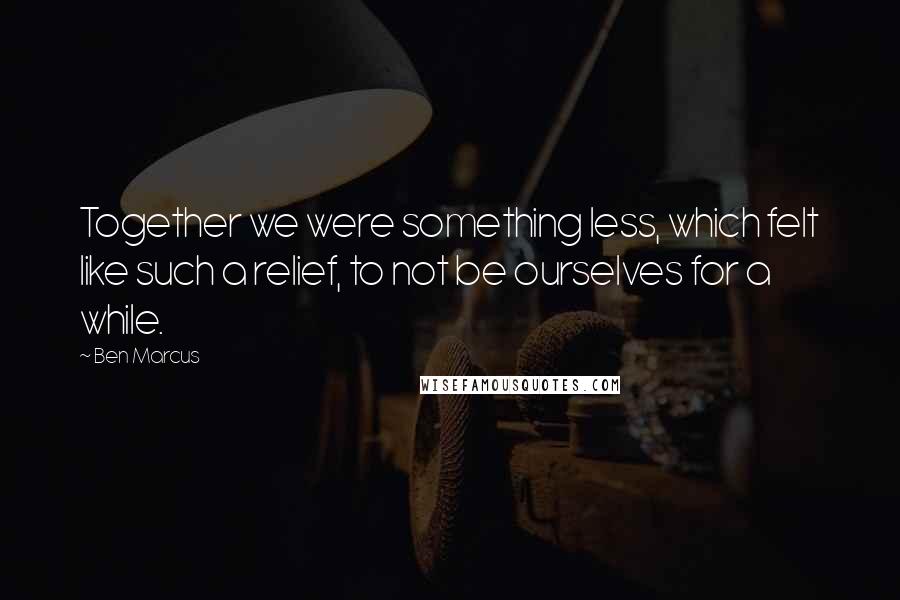 Ben Marcus Quotes: Together we were something less, which felt like such a relief, to not be ourselves for a while.