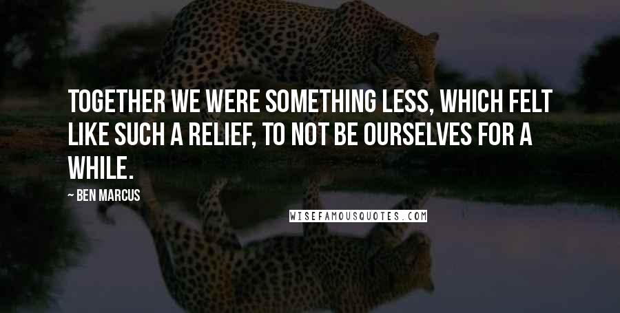 Ben Marcus Quotes: Together we were something less, which felt like such a relief, to not be ourselves for a while.