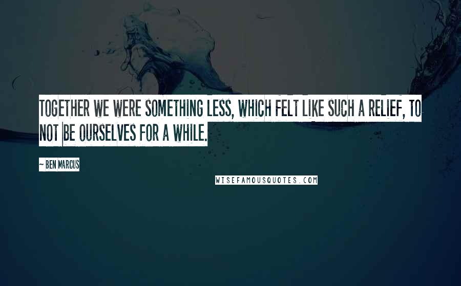 Ben Marcus Quotes: Together we were something less, which felt like such a relief, to not be ourselves for a while.