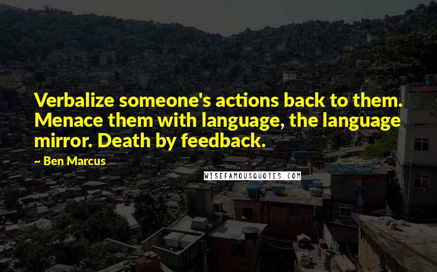 Ben Marcus Quotes: Verbalize someone's actions back to them. Menace them with language, the language mirror. Death by feedback.