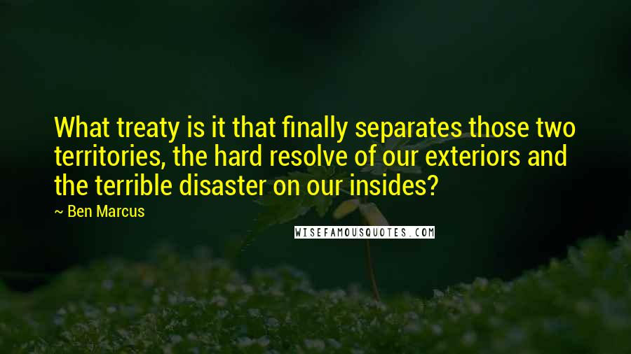 Ben Marcus Quotes: What treaty is it that finally separates those two territories, the hard resolve of our exteriors and the terrible disaster on our insides?