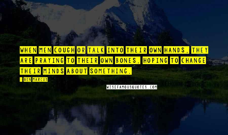 Ben Marcus Quotes: When men cough or talk into their own hands, they are praying to their own bones, hoping to change their minds about something.