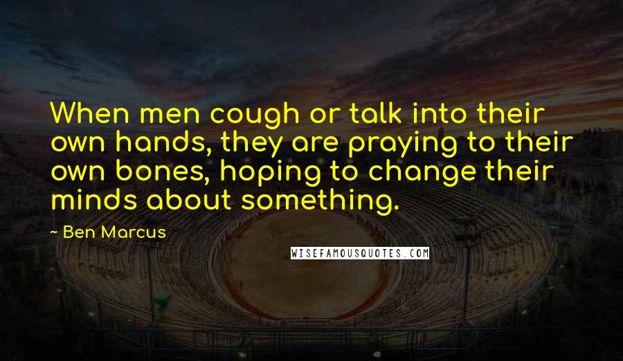 Ben Marcus Quotes: When men cough or talk into their own hands, they are praying to their own bones, hoping to change their minds about something.