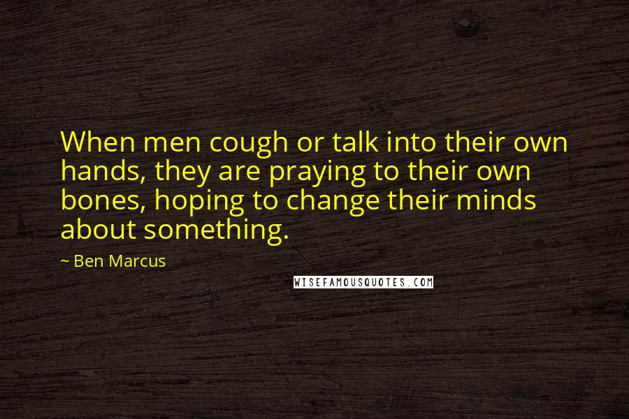 Ben Marcus Quotes: When men cough or talk into their own hands, they are praying to their own bones, hoping to change their minds about something.