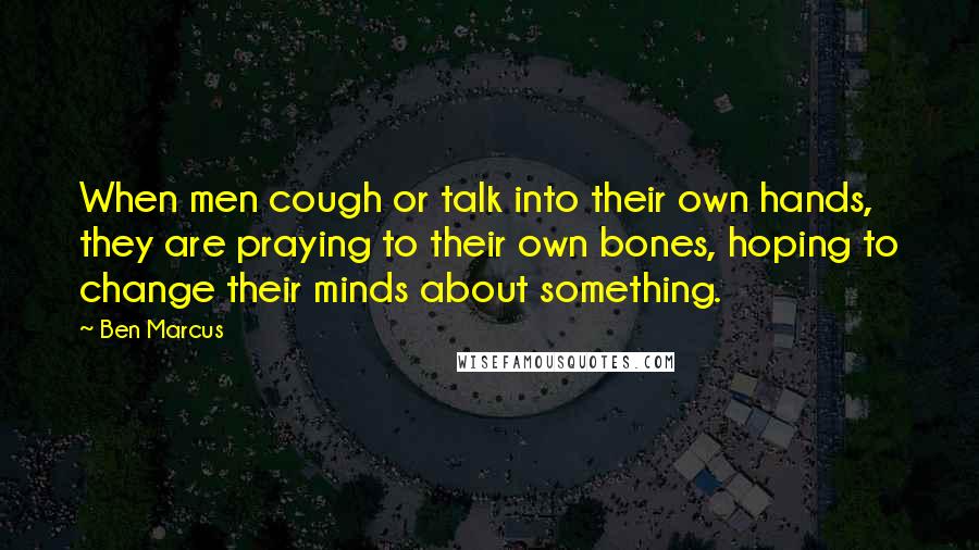 Ben Marcus Quotes: When men cough or talk into their own hands, they are praying to their own bones, hoping to change their minds about something.