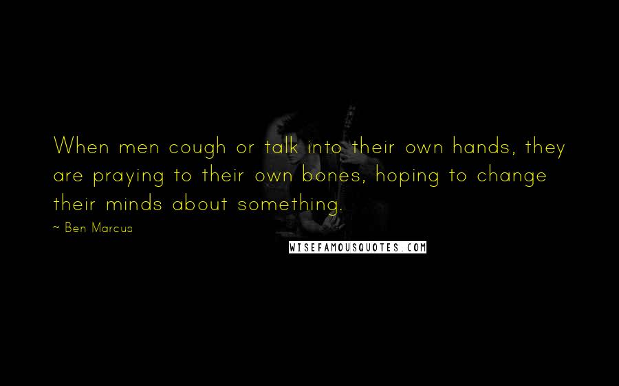 Ben Marcus Quotes: When men cough or talk into their own hands, they are praying to their own bones, hoping to change their minds about something.