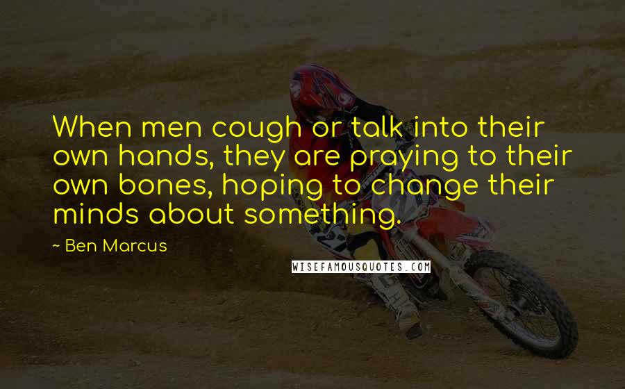 Ben Marcus Quotes: When men cough or talk into their own hands, they are praying to their own bones, hoping to change their minds about something.
