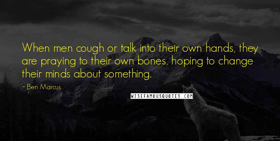 Ben Marcus Quotes: When men cough or talk into their own hands, they are praying to their own bones, hoping to change their minds about something.