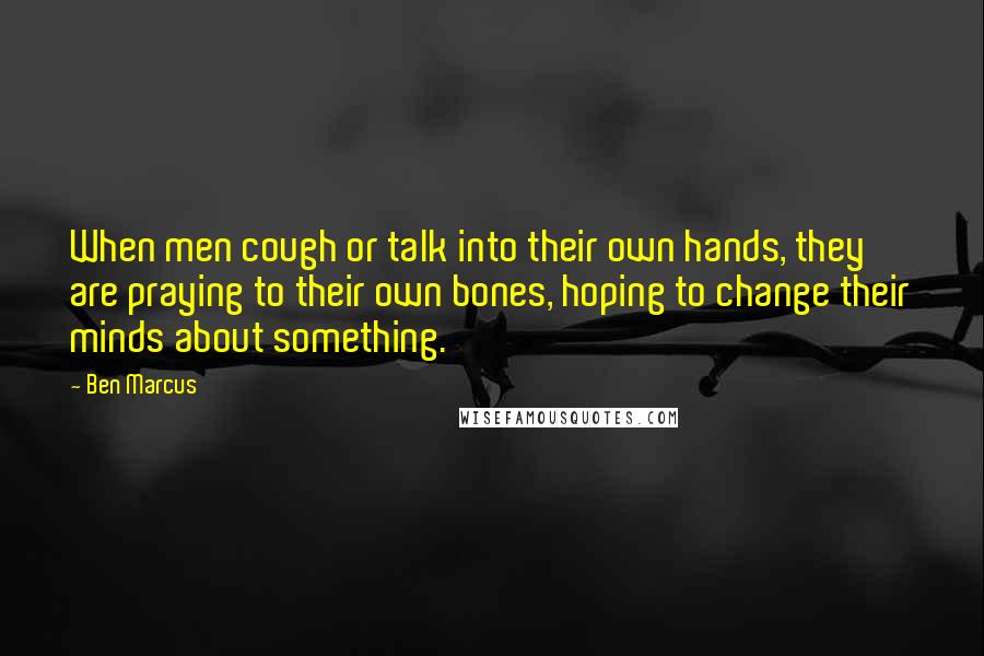 Ben Marcus Quotes: When men cough or talk into their own hands, they are praying to their own bones, hoping to change their minds about something.