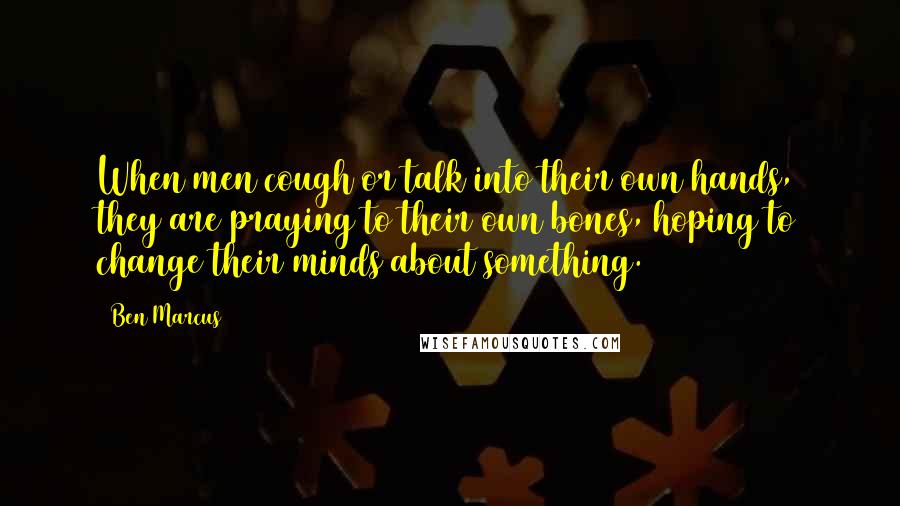 Ben Marcus Quotes: When men cough or talk into their own hands, they are praying to their own bones, hoping to change their minds about something.