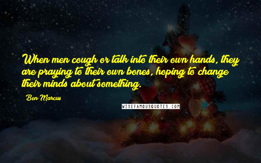 Ben Marcus Quotes: When men cough or talk into their own hands, they are praying to their own bones, hoping to change their minds about something.