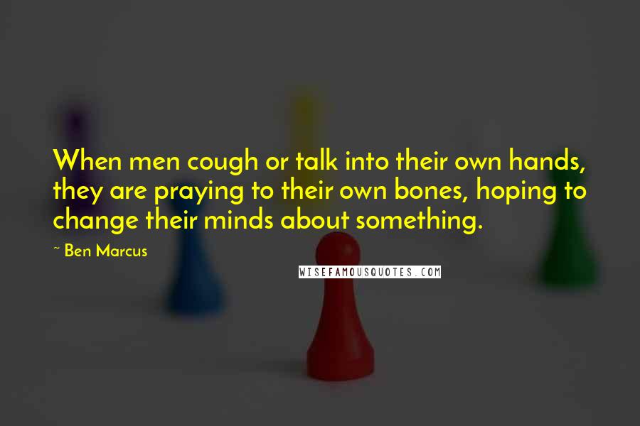 Ben Marcus Quotes: When men cough or talk into their own hands, they are praying to their own bones, hoping to change their minds about something.